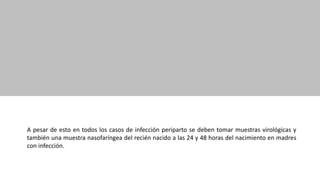 A pesar de esto en todos los casos de infección periparto se deben tomar muestras virológicas y
también una muestra nasofaríngea del recién nacido a las 24 y 48 horas del nacimiento en madres
con infección.
 