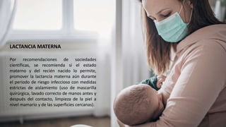 LACTANCIA MATERNA
Por recomendaciones de sociedades
científicas, se recomienda si el estado
materno y del recién nacido lo permite,
promover la lactancia materna aún durante
el periodo de riesgo infeccioso con medidas
estrictas de aislamiento (uso de mascarilla
quirúrgica, lavado correcto de manos antes y
después del contacto, limpieza de la piel a
nivel mamario y de las superficies cercanas).
 