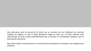 Una alternativa seria la extracción de leche con un extractor de uso individual con estrictas
medidas de higiene, el cual se debe desinfectar luego de cada uso. La leche materna sería
administrada al recién nacido preferiblemente por un familiar no considerado contacto o por el
personal de enfermería.
Esta ultima opción se puede tener en cuenta hasta que la paciente se recupere y sea negativa para
COVID 19.
 