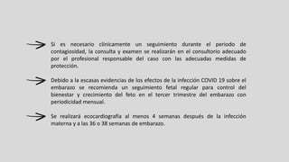 Si es necesario clínicamente un seguimiento durante el periodo de
contagiosidad, la consulta y examen se realizarán en el consultorio adecuado
por el profesional responsable del caso con las adecuadas medidas de
protección.
Debido a la escasas evidencias de los efectos de la infección COVID 19 sobre el
embarazo se recomienda un seguimiento fetal regular para control del
bienestar y crecimiento del feto en el tercer trimestre del embarazo con
periodicidad mensual.
Se realizará ecocardiografía al menos 4 semanas después de la infección
materna y a las 36 o 38 semanas de embarazo.
 