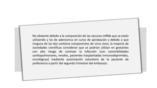 No obstante debido a la composición de las vacunas mRNA que se están
utilizando y las de adenovirus en curso de aprobación y debido a que
ninguna de las dos contiene componentes de virus vivos, la mayoría de
sociedades científicas consideran que se podrían utilizar en gestantes
con alto riesgo de contraer la infección (con comorbilidades
cardiopulmonares, renales, pacientes trasplantadas inmunodeprimidas,
oncológicas) mediante autorización voluntaria de la paciente de
preferencia a partir del segundo trimestre del embarazo.
 