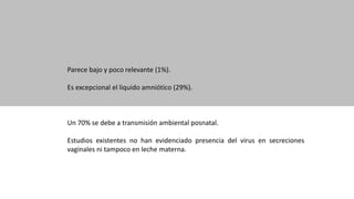 Parece bajo y poco relevante (1%).
Es excepcional el liquido amniótico (29%).
Un 70% se debe a transmisión ambiental posnatal.
Estudios existentes no han evidenciado presencia del virus en secreciones
vaginales ni tampoco en leche materna.
 