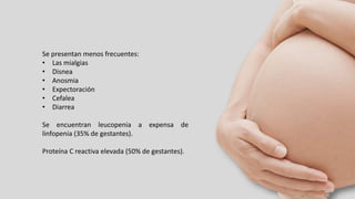 Se presentan menos frecuentes:
• Las mialgias
• Disnea
• Anosmia
• Expectoración
• Cefalea
• Diarrea
Se encuentran leucopenia a expensa de
linfopenia (35% de gestantes).
Proteína C reactiva elevada (50% de gestantes).
 