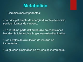 • La principal fuente de energía durante el ejercicio
son los hidratos de carbono.
• En la ultima parte del embarazo en condiciones
basales, la tolerancia a la glucosa esta disminuida.
• Los niveles de circulación de insulina se
incrementan.
• La glucosa plasmática en ayunas se incrementa.
Metabólico
Cambios mas importantes:
 