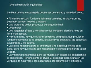 Una alimentación equilibrada
La dieta de una embarazada deben ser de calidad y variedad como:
 Alimentos frescos, fundamentalmente cereales, frutas, verduras,
pescado, carnes, huevos y lácteos .
 Las proteínas de los productos de origen animal
 Legumbres
 Los vegetales (frutas y hortalizas) y los cereales, siempre ricos en
fibra y sin azúcar.
 Por otra parte, hay que evitar el consumo de grasas, que provienen
fundamentalmente de la bollería, los aperitivos de patata, las gaseosas
azucaradas y los dulces.
 La sal es necesaria para el embarazo y no debe suprimirse de la
dieta, pero hay que usarla con moderación y siempre prefiriendo la sal
yodada.
 La vitamina fundamental para las mujeres en estado de gestación es
el ácido fólico. Perteneciente al grupo B, podemos encontrarla en las
verduras de hoja verde, los espárragos, las legumbres y el hígado.
 