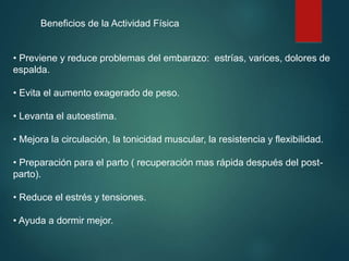 Beneficios de la Actividad Física
• Previene y reduce problemas del embarazo: estrías, varices, dolores de
espalda.
• Evita el aumento exagerado de peso.
• Levanta el autoestima.
• Mejora la circulación, la tonicidad muscular, la resistencia y flexibilidad.
• Preparación para el parto ( recuperación mas rápida después del post-
parto).
• Reduce el estrés y tensiones.
• Ayuda a dormir mejor.
 