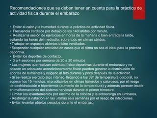Recomendaciones que se deben tener en cuenta para la práctica de
actividad física durante el embarazo
• Evitar el calor y la humedad durante la práctica de actividad física.
• Frecuencia cardiaca por debajo de los 140 latidos por minuto.
• Realizar la sesión de ejercicios en horas de la mañana o bien entrada la tarde,
evitando las horas del mediodía, sobre todo en climas cálidos.
• Trabajar en espacios abiertos o bien ventilados.
• Suspender cualquier actividad en casos que el clima no sea el ideal para la práctica
deportiva.
• Evitar los deportes de contacto.
• 3 a 4 sesiones por semana de 20 a 30 minutos
• Las mujeres que realizan actividad físico deportivas durante el embarazo y no
poseen un adecuado acondicionamiento físico pueden generar la disminución de
aportes de nutrientes y oxigeno al feto durante y poco después de la actividad.
• Si se realiza ejercicio algo intenso, llegando a los 39º de temperatura corporal, no
superar los 15 minutos, ni practicarlos en climas húmedos y calurosos, por el riesgo
de deshidratación e hipertermia (aumento de la temperatura) y además parecen incidir
en malformaciones del sistema nervioso durante el primer trimestre.
• Limitar los levantamientos por encima de la cabeza y la sobrecarga en lumbares.
• Restringir la natación en las ultimas seis semanas por el riesgo de infecciones.
• Evitar levantar objetos pesados durante el embarazo.
 
