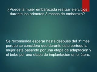 ¿Puede la mujer embarazada realizar ejercicios
durante los primeros 3 meses de embarazo?
Se recomienda esperar hasta después del 3º mes
porque se considera que durante este período la
mujer está pasando por una etapa de adaptación y
el bebe por una etapa de implantación en el útero.
 