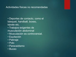 Actividades físicas no recomendadas
• Deportes de contacto, como el
básquet, handball, boxeo,
kárate etc.
• Trabajos exigentes de
musculación abdominal
• Musculación es controversial.
• Equitación
• Patinaje
• Polo
• Paracaidismo
• Buceo
 
