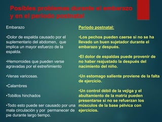 Posibles problemas durante el embarazo
y en el periodo postnatal
Embarazo
•Dolor de espalda causado por el
suplementario del abdomen, que
implica un mayor esfuerzo de la
espalda.
•Hemorroides que pueden verse
agravadas por el estreñimiento
•Venas varicosas.
•Calambres
•Tobillos hinchados
•Todo esto puede ser causado por una
mala circulación y por permanecer de
pie durante largo tiempo.
Periodo postnatal:
•Los pechos pueden caerse si no se ha
llevado un buen sujetador durante el
embarazo y después.
•El dolor de espaldas puede provenir de
no haber reajustado la después del
nacimiento del niño.
•Un estomago saliente proviene de la falta
de ejercicio.
•Un control débil de la vejiga y el
abultamiento de la matriz pueden
presentarse si no se refuerzan los
músculos de la base pélvica con
ejercicios.
 