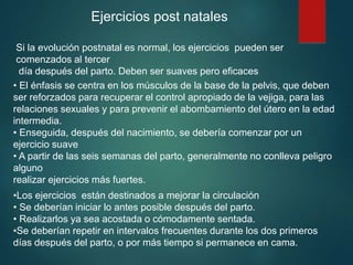 Ejercicios post natales
Si la evolución postnatal es normal, los ejercicios pueden ser
comenzados al tercer
día después del parto. Deben ser suaves pero eficaces
• El énfasis se centra en los músculos de la base de la pelvis, que deben
ser reforzados para recuperar el control apropiado de la vejiga, para las
relaciones sexuales y para prevenir el abombamiento del útero en la edad
intermedia.
• Enseguida, después del nacimiento, se debería comenzar por un
ejercicio suave
• A partir de las seis semanas del parto, generalmente no conlleva peligro
alguno
realizar ejercicios más fuertes.
•Los ejercicios están destinados a mejorar la circulación
• Se deberían iniciar lo antes posible después del parto.
• Realizarlos ya sea acostada o cómodamente sentada.
•Se deberían repetir en intervalos frecuentes durante los dos primeros
días después del parto, o por más tiempo si permanece en cama.
 