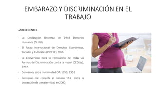 EMBARAZO Y DISCRIMINACIÓN EN EL
TRABAJO
ANTECEDENTES
- La Declaración Universal de 1948 Derechos
Humanos (DUDH)
- El Pacto Internacional de Derechos Económicos,
Sociales y Culturales (PIDESC), 1966.
- La Convención para la Eliminación de Todas las
Formas de Discriminación contra la mujer (CEDAW),
1979.
- Convenios sobre maternidad OIT: 1959, 1952
- Convenio mas reciente el número 183 sobre la
protección de la maternidad en 2000.
 