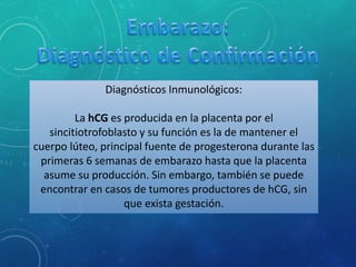Diagnósticos Inmunológicos:
La hCG es producida en la placenta por el
sincitiotrofoblasto y su función es la de mantener el
cuerpo lúteo, principal fuente de progesterona durante las
primeras 6 semanas de embarazo hasta que la placenta
asume su producción. Sin embargo, también se puede
encontrar en casos de tumores productores de hCG, sin
que exista gestación.
 