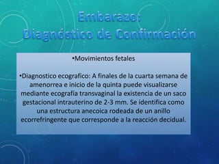 •Movimientos fetales
•Diagnostico ecografico: A finales de la cuarta semana de
amenorrea e inicio de la quinta puede visualizarse
mediante ecografía transvaginal la existencia de un saco
gestacional intrauterino de 2-3 mm. Se identifica como
una estructura anecoica rodeada de un anillo
ecorrefringente que corresponde a la reacción decidual.
 