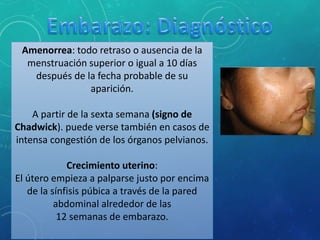 Amenorrea: todo retraso o ausencia de la
menstruación superior o igual a 10 días
después de la fecha probable de su
aparición.
A partir de la sexta semana (signo de
Chadwick). puede verse también en casos de
intensa congestión de los órganos pelvianos.
Crecimiento uterino:
El útero empieza a palparse justo por encima
de la sínfisis púbica a través de la pared
abdominal alrededor de las
12 semanas de embarazo.
 
