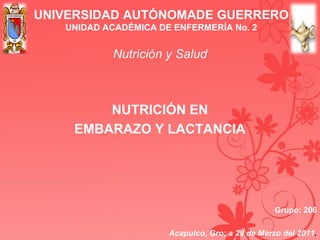UNIVERSIDAD AUTÓNOMADE GUERRERO
UNIDAD ACADÉMICA DE ENFERMERÍA No. 2
Nutrición y Salud
NUTRICIÓN EN
EMBARAZO Y LACTANCIA
Grupo: 206
Acapulco, Gro; a 29 de Marzo del 2011.
 