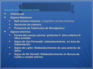 SIGNOS DE PROBABILIDAD:
   Amenorrea
   Signos Mamarios:
      Red venosa mamaria: congestión venosa mamaria
      Secreción de calostro.
      Presencia de Tubérculos de Montgomery
   Signos Uterinos:
      Forma del cuerpo uterino: piriforme 12ss esférico
       16ss ovoideo
      Signo de Von Fernwald: reblandecimiento en área de
       implantación.
      Signo de Ladin: Reblandecimiento de cara anterior de
       útero.
      Signo de Mc Donald: Reblandecimiento en flexura de
       cuello y cuerpo uterino.
 