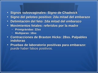 ●
    Signos vulvovaginales: Signo de Chadwick
●
    Signo del peloteo positivo: 2da mitad del embarazo
●
    Delimitación del feto: 2da mitad del embarazo
●
    Movimientos fetales: referidos por la madre
    –   Primigrávidas: 22ss
    –   Multiparas: 18ss
●
    Contracciones de Braxton Hicks: 28ss. Palpables
    indoloras
●
    Pruebas de laboratorio positivas para embarazo:
    puede haber falsos positivos.
 