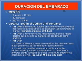 DURACION DEL EMBARAZO
●
    MEDICO:
    –    9 meses + 10 días
    –    40 semanas
    –    282 +/- 10 días.
●
    LEGAL: Según el Código Civil Peruano:
    –    Art. 361º El hijo nacido durante el matrimonio o dentro de los
         trescientos días siguientes a su disolución tiene por padre al
         marido. (Duración máxima: 300 días).
    –    Art. 362º El hijo se presume matrimonial aunque la madre
         declare que no es de su marido osea condenada como
         adultera
    –    Art. 363º
        1. Cuando el hijo nace antes de cumplidos los ciento ochenta
        días siguientes al de la celebración del matrimonio."
        3. Cuando sea manifiestamente imposible, dadas las
        circunstancias que haya cohabitado con su mujer en los
        primeros ciento veintiún días de los trescientos anteriores al
        nacimiento del hijo. (Duración Mínima: 180 días)
 