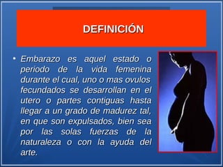 DEFINICIÓN

●
    Embarazo es aquel estado o
    periodo de la vida femenina
    durante el cual, uno o mas ovulos
    fecundados se desarrollan en el
    utero o partes contiguas hasta
    llegar a un grado de madurez tal,
    en que son expulsados, bien sea
    por las solas fuerzas de la
    naturaleza o con la ayuda del
    arte.
 