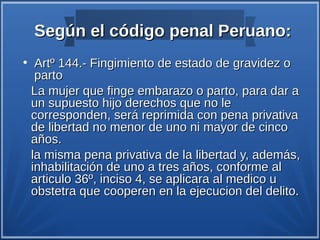 Según el código penal Peruano:
●
     Artº 144.- Fingimiento de estado de gravidez o
     parto
    La mujer que finge embarazo o parto, para dar a
    un supuesto hijo derechos que no le
    corresponden, será reprimida con pena privativa
    de libertad no menor de uno ni mayor de cinco
    años.
    la misma pena privativa de la libertad y, además,
    inhabilitación de uno a tres años, conforme al
    articulo 36º, inciso 4, se aplicara al medico u
    obstetra que cooperen en la ejecucion del delito.
 