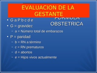 EVALUACION DE LA
                 GESTANTE
●
    GaPbcde
                       FORMULA
●
    G = gravidez     OBSTETRICA
    –   a = Número total de embarazos
●
    P = paridad
    –   b = RN a término
    –   c = RN prematuros
    –   d = abortos
    –   e = Hijos vivos actualmente
 