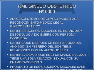 RML GINECO OBSTETRICO
                Nº 0000
●
    ADOLESCENTE ACUDE CON SU PADRE PARA
    RECONOCIMIENTO MEDICO LEGAL
    GINECOBSTETRICO.
●
    REFIERE SUCESOS SEXUALES EN EL AÑO 2007
    DESDE JULIO A DICIEMBRE CON PERSONA
    CONOCIDA.
●
    REFIERE QUE DESPUES DE ESE PERIODO DEL
    AÑO 2007, EN FEBRERO DEL 2008 TIENE
    RELACIONES CON UN AMIGO JOSEPH.
●
    REFIERE ADEMAS QUE EL 03 DE MARZO DEL 2008
    TIENE UNA SOLA RELACION SEXUAL CON SU
    ENAMORADO BRYAN.
●
    PRODUCTO DE ESOS SUCESOS SEXUALES SALE
 