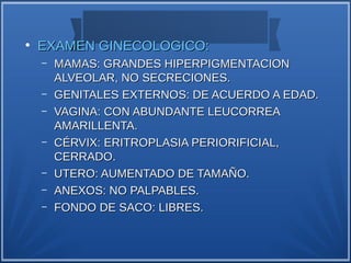 ●
    EXAMEN GINECOLOGICO:
    –   MAMAS: GRANDES HIPERPIGMENTACION
        ALVEOLAR, NO SECRECIONES.
    –   GENITALES EXTERNOS: DE ACUERDO A EDAD.
    –   VAGINA: CON ABUNDANTE LEUCORREA
        AMARILLENTA.
    –   CÉRVIX: ERITROPLASIA PERIORIFICIAL,
        CERRADO.
    –   UTERO: AUMENTADO DE TAMAÑO.
    –   ANEXOS: NO PALPABLES.
    –   FONDO DE SACO: LIBRES.
 