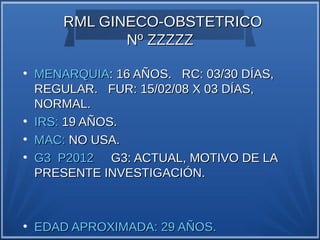 RML GINECO-OBSTETRICO
               Nº ZZZZZ
●
    MENARQUIA: 16 AÑOS. RC: 03/30 DÍAS,
    REGULAR. FUR: 15/02/08 X 03 DÍAS,
    NORMAL.
●
    IRS: 19 AÑOS.
●
    MAC: NO USA.
●
    G3 P2012 G3: ACTUAL, MOTIVO DE LA
    PRESENTE INVESTIGACIÓN.



●
    EDAD APROXIMADA: 29 AÑOS.
 
