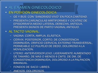 ●
    AL EXAMEN GINECOLÓGICO:
●
    EN POSICIÓN GINECOLÓGICA:
    –   GE Y BUS: CON "SANGRADO VIVO" EN POCA CANTIDAD.
    –   PRESENTA CARÚNCULAS MIRTIFORMES Y CICATRIZ DE
        EPISIORRAFÍA MEDIO LATERAL DERECHA, ANTIGUA.
        PRESENTA SIGNOS DE PARTO VAGINAL ANTIGUO.
●
    AL TACTO VAGINAL:
    –   VAGINA: CORTA, AMPLIA, ELÁSTICA.
    –   CÉRVIX: POSTERIOR, CORTO, DE CONSISTENCIA
        DISMINUÍDA, ORIFICIO CERVICAL EXTERNO TRANSVERSAL,
        PERMEABLE 1/2 PULPEJO DE DEDO, DOLOROSO A LA
        MOVILIZACIÓN.
    –   ÚTERO: ANTERVERSOFLEXO, LIGERAMENTE AUMENTADO
        DE TAMAÑO, DE MÁS O MENOS 8 CMTS. DE DM, DE
        CONSISTENCIA DISMINUÍDA, DOLOROSO A LA PALPACIÓN
        BIMANUAL.
    –   FONDOS DE SACO: LIBRES.
    –   ANEXOS: DOLOROSOS.
 
