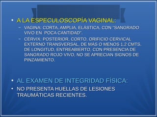 ●
    A LA ESPECULOSCOPÍA VAGINAL:
    –   VAGINA: CORTA, AMPLIA, ELÁSTICA, CON "SANGRADO
        VIVO EN POCA CANTIDAD".
    –   CÉRVIX: POSTERIOR, CORTO, ORIFICIO CERVICAL
        EXTERNO TRANSVERSAL, DE MÁS O MENOS 1.2 CMTS.
        DE LONGITUD, ENTREABIERTO, CON PRESENCIA DE
        SANGRADO ROJO VIVO, NO SE APRECIAN SIGNOS DE
        PINZAMIENTO.



●
    AL EXAMEN DE INTEGRIDAD FÍSICA:
●
    NO PRESENTA HUELLAS DE LESIONES
    TRAUMÁTICAS RECIENTES.
 