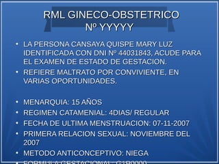 RML GINECO-OBSTETRICO
               Nº YYYYY
●
    LA PERSONA CANSAYA QUISPE MARY LUZ
    IDENTIFICADA CON DNI Nº 44031843, ACUDE PARA
    EL EXAMEN DE ESTADO DE GESTACION.
●
    REFIERE MALTRATO POR CONVIVIENTE, EN
    VARIAS OPORTUNIDADES.

●
    MENARQUIA: 15 AÑOS
●
    REGIMEN CATAMENIAL: 4DIAS/ REGULAR
●
    FECHA DE ULTIMA MENSTRUACION: 07-11-2007
●
    PRIMERA RELACION SEXUAL: NOVIEMBRE DEL
    2007
●
    METODO ANTICONCEPTIVO: NIEGA
 