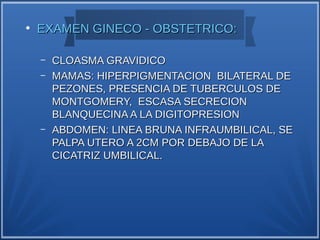 ●
    EXAMEN GINECO - OBSTETRICO:

    –   CLOASMA GRAVIDICO
    –   MAMAS: HIPERPIGMENTACION BILATERAL DE
        PEZONES, PRESENCIA DE TUBERCULOS DE
        MONTGOMERY, ESCASA SECRECION
        BLANQUECINA A LA DIGITOPRESION
    –   ABDOMEN: LINEA BRUNA INFRAUMBILICAL, SE
        PALPA UTERO A 2CM POR DEBAJO DE LA
        CICATRIZ UMBILICAL.
 