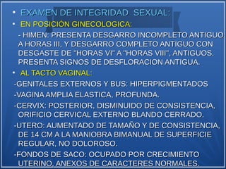 ●
    EXAMEN DE INTEGRIDAD SEXUAL:
●
   EN POSICIÓN GINECOLOGICA:
  - HIMEN: PRESENTA DESGARRO INCOMPLETO ANTIGUO
  A HORAS III, Y DESGARRO COMPLETO ANTIGUO CON
  DESGASTE DE "HORAS VI" A "HORAS VIII", ANTIGUOS.
  PRESENTA SIGNOS DE DESFLORACION ANTIGUA.
●
   AL TACTO VAGINAL:
 -GENITALES EXTERNOS Y BUS: HIPERPIGMENTADOS
 -VAGINA AMPLIA ELASTICA, PROFUNDA.
 -CERVIX: POSTERIOR, DISMINUIDO DE CONSISTENCIA,
  ORIFICIO CERVICAL EXTERNO BLANDO CERRADO.
 -UTERO: AUMENTADO DE TAMAÑO Y DE CONSISTENCIA,
  DE 14 CM A LA MANIOBRA BIMANUAL DE SUPERFICIE
  REGULAR, NO DOLOROSO.
 -FONDOS DE SACO: OCUPADO POR CRECIMIENTO
  UTERINO, ANEXOS DE CARACTERES NORMALES.
 