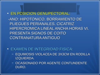 ●
 EN POSICION GENUPECTORAL:
-ANO: HIPOTONICO, BORRAMIENTO DE
 PLIEGUES PERIANALES, CICATRIZ
 HIPERCROMICA LINEAL ANCHA HORAS VI.
 PRESENTA SIGNOS DE COITO
 CONTRANATURA ANTIGUO

●
    EXAMEN DE INTEGRIDAD FISICA:
    –   EQUIMOSIS VIOLACEA DE 3X3CM EN RODILLA
        IZQUIERDA.
    –   OCASIONADO POR AGENTE CONTUNDENTE
        DURO.
 