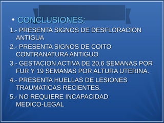 ●
    CONCLUSIONES:
1.- PRESENTA SIGNOS DE DESFLORACION
  ANTIGUA
2.- PRESENTA SIGNOS DE COITO
  CONTRANATURA ANTIGUO
3.- GESTACION ACTIVA DE 20,6 SEMANAS POR
  FUR Y 19 SEMANAS POR ALTURA UTERINA.
4.- PRESENTA HUELLAS DE LESIONES
  TRAUMATICAS RECIENTES.
5.- NO REQUIERE INCAPACIDAD
  MEDICO-LEGAL
 
