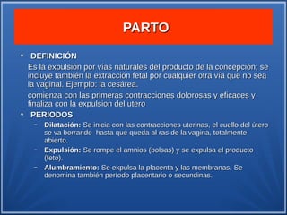PARTO
●
     DEFINICIÓN
    Es la expulsión por vías naturales del producto de la concepción; se
    incluye también la extracción fetal por cualquier otra vía que no sea
    la vaginal. Ejemplo: la cesárea.
    comienza con las primeras contracciones dolorosas y eficaces y
    finaliza con la expulsion del utero
●
     PERIODOS
     –   Dilatación: Se inicia con las contracciones uterinas, el cuello del útero
         se va borrando hasta que queda al ras de la vagina, totalmente
         abierto.
     –   Expulsión: Se rompe el amnios (bolsas) y se expulsa el producto
         (feto).
     –   Alumbramiento: Se expulsa la placenta y las membranas. Se
         denomina también período placentario o secundinas.
 
