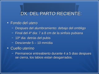 DX. DEL PARTO RECIENTE:
●
    Fondo del utero
    –   Despues del alumbramiento: debajo del ombligo
    –   Final del 4º dia: 7 a 8 cm de la sinfisis pubiana
    –   10º dia: detrás del pubis
    –   Desciende 5 – 10 mm/dia
●
    Cuello uterino
    –   Permanece entreabierto durante 4 a 5 dias despues
        se cierra, los labios estan desgarrados.
 