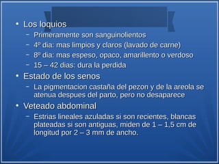 ●
    Los loquios
    –   Primeramente son sanguinolientos
    –   4º dia: mas limpios y claros (lavado de carne)
    –   8º dia: mas espeso, opaco, amarillento o verdoso
    –   15 – 42 dias: dura la perdida
●
    Estado de los senos
    –   La pigmentacion castaña del pezon y de la areola se
        atenua despues del parto, pero no desaparece
●
    Veteado abdominal
    –   Estrias lineales azuladas si son recientes, blancas
        plateadas si son antiguas, miden de 1 – 1,5 cm de
        longitud por 2 – 3 mm de ancho.
 
