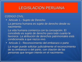 LEGISLACION PERUANA

CODIGO CIVIL:
●
   Artículo 1.- Sujeto de Derecho
  La persona humana es sujeto de derecho desde su
  nacimiento.
  La vida humana comienza con la concepción. El
  concebido es sujeto de derecho para todo cuanto le
  favorece. La atribución de derechos patrimoniales está
  condicionada a que nazca vivo.
●
   Artículo 2.- Reconocimiento del embarazo o parto
  La mujer puede solicitar judicialmente el reconocimiento
  de su embarazo o del parto, con citación de las
  personas que tengan interés en el nacimiento.
 