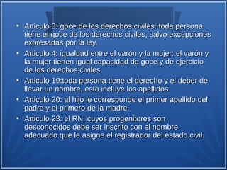●
    Articulo 3: goce de los derechos civiles: toda persona
    tiene el goce de los derechos civiles, salvo excepciones
    expresadas por la ley.
●
    Articulo 4: igualdad entre el varón y la mujer: el varón y
    la mujer tienen igual capacidad de goce y de ejercicio
    de los derechos civiles
●
    Articulo 19:toda persona tiene el derecho y el deber de
    llevar un nombre, esto incluye los apellidos
●
    Articulo 20: al hijo le corresponde el primer apellido del
    padre y el primero de la madre.
●
    Articulo 23: el RN. cuyos progenitores son
    desconocidos debe ser inscrito con el nombre
    adecuado que le asigne el registrador del estado civil.
 