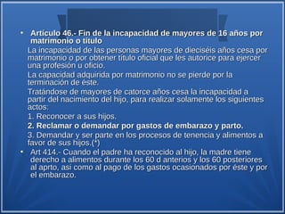 ●
     Artículo 46.- Fin de la incapacidad de mayores de 16 años por
     matrimonio o título
    La incapacidad de las personas mayores de dieciséis años cesa por
    matrimonio o por obtener título oficial que les autorice para ejercer
    una profesión u oficio.
    La capacidad adquirida por matrimonio no se pierde por la
    terminación de éste.
    Tratándose de mayores de catorce años cesa la incapacidad a
    partir del nacimiento del hijo, para realizar solamente los siguientes
    actos:
    1. Reconocer a sus hijos.
    2. Reclamar o demandar por gastos de embarazo y parto.
    3. Demandar y ser parte en los procesos de tenencia y alimentos a
    favor de sus hijos.(*)
●
     Art 414.- Cuando el padre ha reconocido al hijo, la madre tiene
     derecho a alimentos durante los 60 d anterios y los 60 posteriores
     al aprto, asi como al pago de los gastos ocasionados por éste y por
     el embarazo.
 