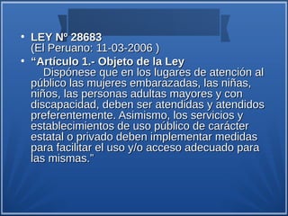 ●
    LEY Nº 28683
    (El Peruano: 11-03-2006 )
●
    “Artículo 1.- Objeto de la Ley
       Dispónese que en los lugares de atención al
    público las mujeres embarazadas, las niñas,
    niños, las personas adultas mayores y con
    discapacidad, deben ser atendidas y atendidos
    preferentemente. Asimismo, los servicios y
    establecimientos de uso público de carácter
    estatal o privado deben implementar medidas
    para facilitar el uso y/o acceso adecuado para
    las mismas.”
 