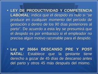 ●
    LEY DE PRODUCTIVIDAD Y COMPETENCIA
    LABORAL: indica que el despido es nulo si “se
    produce en cualquier momento del período de
    gestación o dentro de los 90 días posteriores al
    parto”. De acuerdo a esta ley se presumirá que
    el despido es por embarazo si el empleador no
    precisa algún motivo razonable para el despido.

●
    Ley Nº 26664 DESCANSO PRE Y POST
    NATAL: Establece que la gestante tiene
    derecho a gozar de 45 días de descanso antes
    del parto y otros 45 más después del mismo.
 