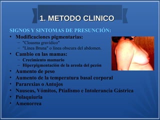 1. METODO CLINICO
SIGNOS Y SINTOMAS DE PRESUNCIÓN:
• Modificaciones pigmentarias:
    – "Cloasma gravídico"
    – "Línea Bruna" o línea obscura del abdomen.
• Cambio en las mamas:
    – Crecimiento mamario
    – Hiperpigmentación de la areola del pezón
•   Aumento de peso
•   Aumento de la temperatura basal corporal
•   Pararexias o Antojos
•   Nauseas, Vómitos, Ptialismo e Intolerancia Gástrica
•   Polaquiuria
•   Amenorrea
 