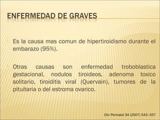  Es la causa mas comun de hipertiroidismo durante el
embarazo (95%).
 Otras causas son enfermedad troboblastica
gestacional, nodulos tiroideos, adenoma toxico
solitario, tiroiditis viral (Quervain), tumores de la
pituitaria o del estroma ovarico.
Clin Perinatol 34 (2007) 543–557
 