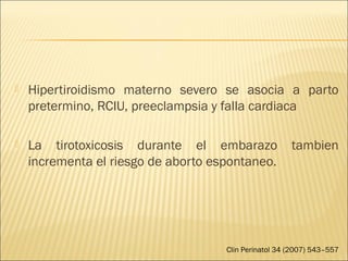  Hipertiroidismo materno severo se asocia a parto
pretermino, RCIU, preeclampsia y falla cardiaca
 La tirotoxicosis durante el embarazo tambien
incrementa el riesgo de aborto espontaneo.
Clin Perinatol 34 (2007) 543–557
 