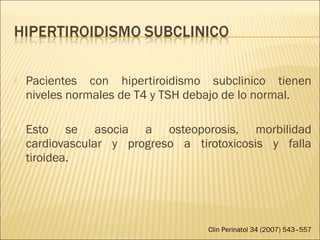  Pacientes con hipertiroidismo subclinico tienen
niveles normales de T4 y TSH debajo de lo normal.
 Esto se asocia a osteoporosis, morbilidad
cardiovascular y progreso a tirotoxicosis y falla
tiroidea.
Clin Perinatol 34 (2007) 543–557
 