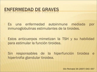  Es una enfermedad autoinmune mediada por
inmunoglobulinas estimulantes de la tiroides.
 Estos anticuerpos mimetizan la TSH y su habilidad
para estimular la función tiroidea.
 Sin responsables de la hiperfunción tiroidea e
hipertrofia glandular tiroidea.
Clin Perinatol 34 (2007) 543–557
 