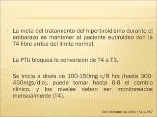 La meta del tratamiento del hipertiroidismo durante el
embarazo es mantener al paciente eutiroideo con la
T4 libre arriba del limite normal.
 La PTU bloquea la conversion de T4 a T3.
 Se inicia a dosis de 100-150mg c/8 hrs (hasta 300-
450mgs/dia), puede tomar hasta 6-8 el cambio
clinico, y los niveles deben ser monitoreados
mensualmente (T4).
Clin Perinatol 34 (2007) 543–557
 